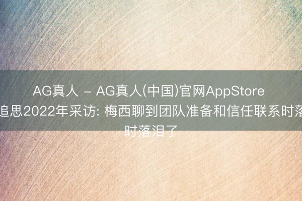 AG真人 - AG真人(中国)官网AppStore 阿媒追思2022年采访: 梅西聊到团队准备和信任联系时落泪了