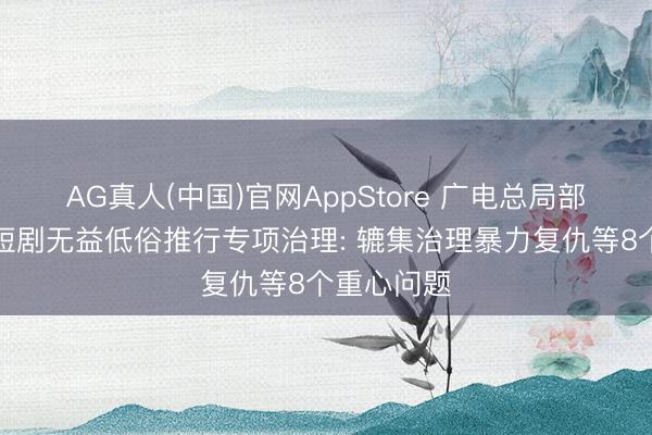 AG真人(中国)官网AppStore 广电总局部署开展微短剧无益低俗推行专项治理: 辘集治理暴力复仇等8个重心问题