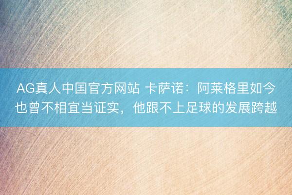 AG真人中国官方网站 卡萨诺：阿莱格里如今也曾不相宜当证实，他跟不上足球的发展跨越
