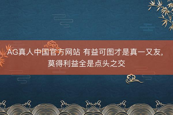 AG真人中国官方网站 有益可图才是真一又友， 莫得利益全是点头之交