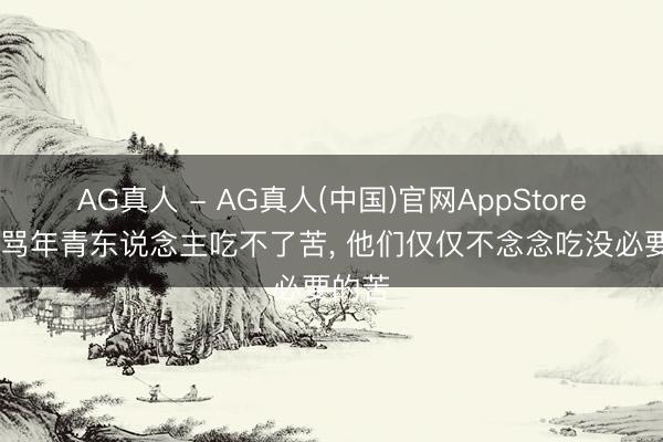 AG真人 - AG真人(中国)官网AppStore 别再骂年青东说念主吃不了苦， 他们仅仅不念念吃没必要的苦
