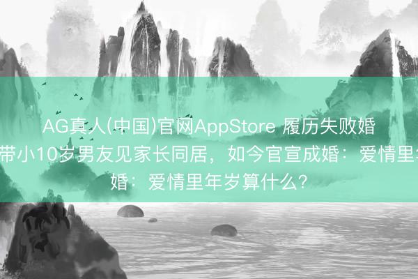 AG真人(中国)官网AppStore 履历失败婚配后,阿Sa带小10岁男友见家长同居,如今官宣成婚:爱情里年岁算什么?