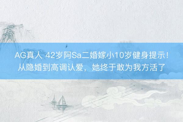 AG真人 42岁阿Sa二婚嫁小10岁健身提示！从隐婚到高调认爱，她终于敢为我方活了