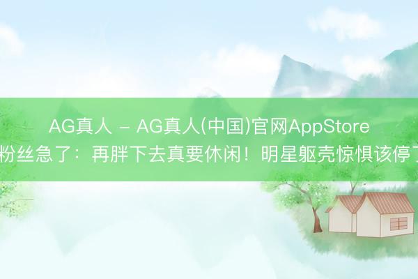 AG真人 - AG真人(中国)官网AppStore 粉丝急了：再胖下去真要休闲！明星躯壳惊惧该停了