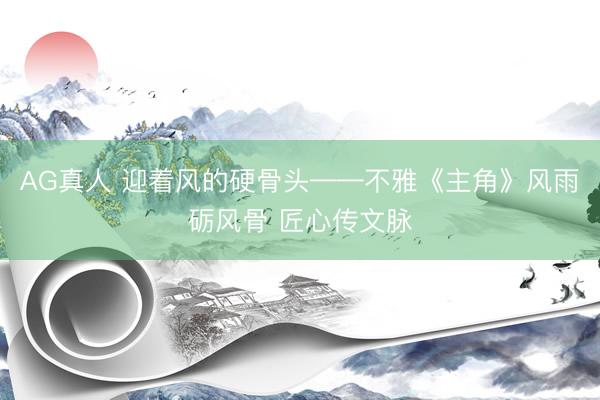 AG真人 迎着风的硬骨头——不雅《主角》风雨砺风骨 匠心传文脉