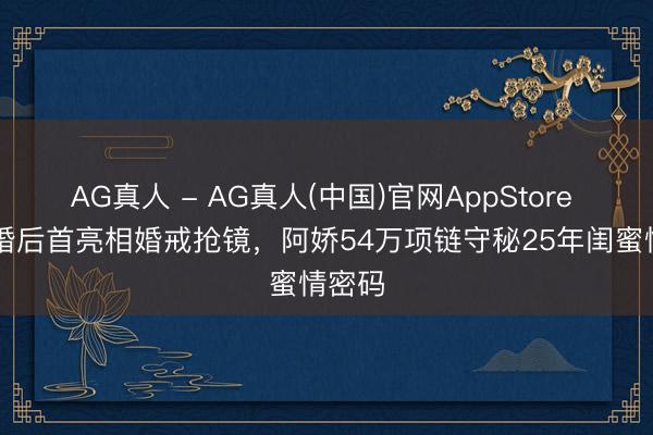AG真人 - AG真人(中国)官网AppStore 阿Sa婚后首亮相婚戒抢镜，阿娇54万项链守秘25年闺蜜情密码