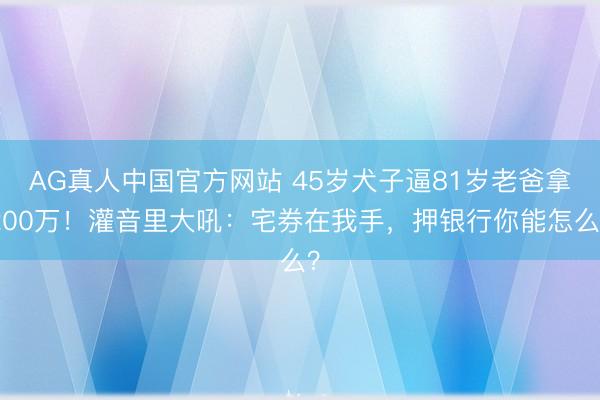 AG真人中国官方网站 45岁犬子逼81岁老爸拿200万！灌音里大吼：宅券在我手，押银行你能怎么？