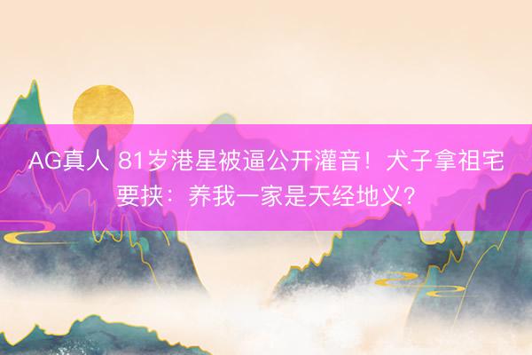 AG真人 81岁港星被逼公开灌音！犬子拿祖宅要挟：养我一家是天经地义？