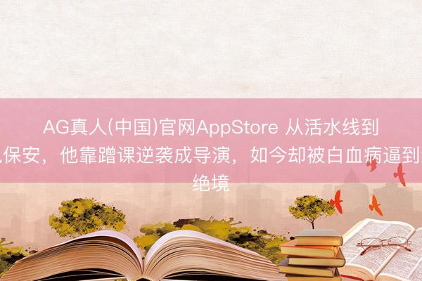 AG真人(中国)官网AppStore 从活水线到北电保安，他靠蹭课逆袭成导演，如今却被白血病逼到绝境