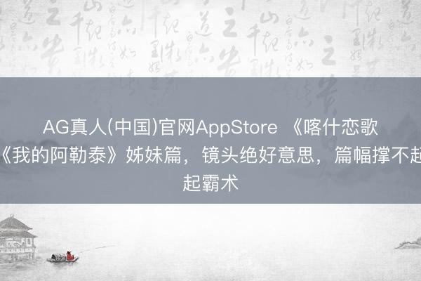 AG真人(中国)官网AppStore 《喀什恋歌》：《我的阿勒泰》姊妹篇，镜头绝好意思，篇幅撑不起霸术