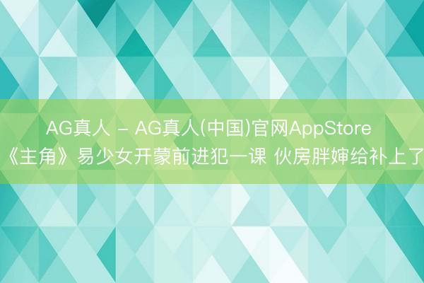 AG真人 - AG真人(中国)官网AppStore 《主角》易少女开蒙前进犯一课 伙房胖婶给补上了
