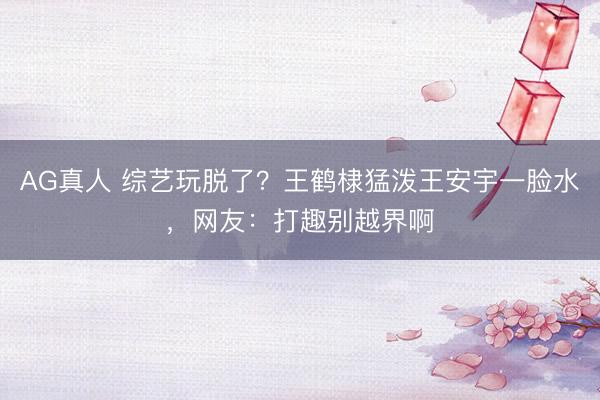 AG真人 综艺玩脱了？王鹤棣猛泼王安宇一脸水，网友：打趣别越界啊