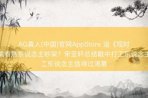AG真人(中国)官网AppStore 追《现时就起程》像偷看熟东说念主吵架？宋亚轩总结戳中打工东说念主信得过渴慕