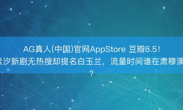 AG真人(中国)官网AppStore 豆瓣8.5！任素汐新剧无热搜却提名白玉兰，流量时间谁在肃穆演戏？