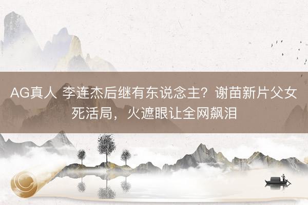 AG真人 李连杰后继有东说念主？谢苗新片父女死活局，火遮眼让全网飙泪