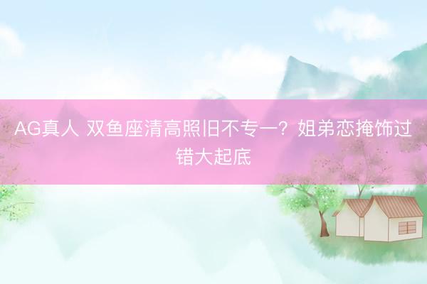 AG真人 双鱼座清高照旧不专一？姐弟恋掩饰过错大起底