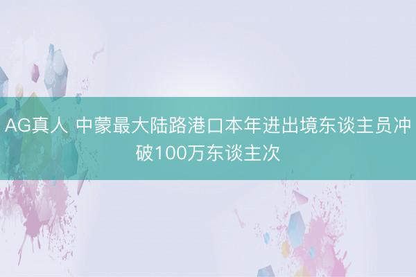 AG真人 中蒙最大陆路港口本年进出境东谈主员冲破100万东谈主次