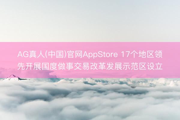 AG真人(中国)官网AppStore 17个地区领先开展国度做事交易改革发展示范区设立