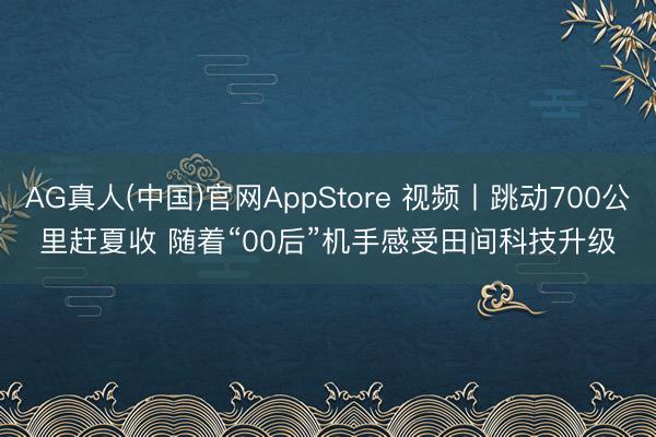 AG真人(中国)官网AppStore 视频丨跳动700公里赶夏收 随着“00后”机手感受田间科技升级