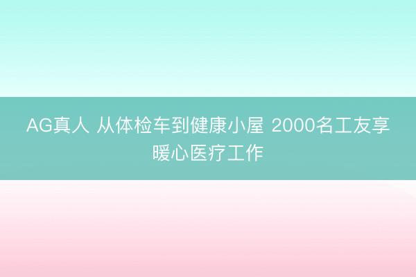 AG真人 从体检车到健康小屋 2000名工友享暖心医疗工作