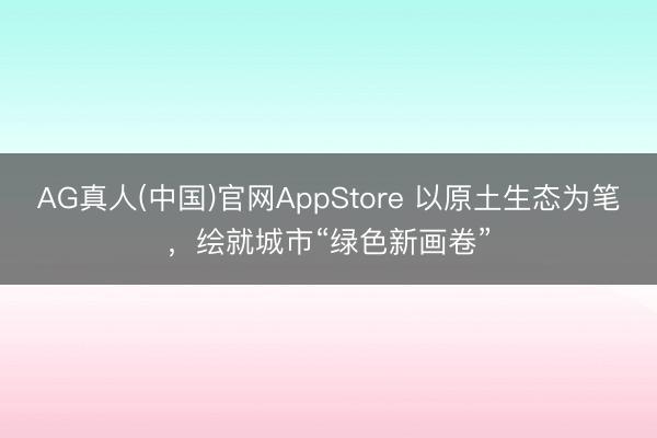 AG真人(中国)官网AppStore 以原土生态为笔，绘就城市“绿色新画卷”