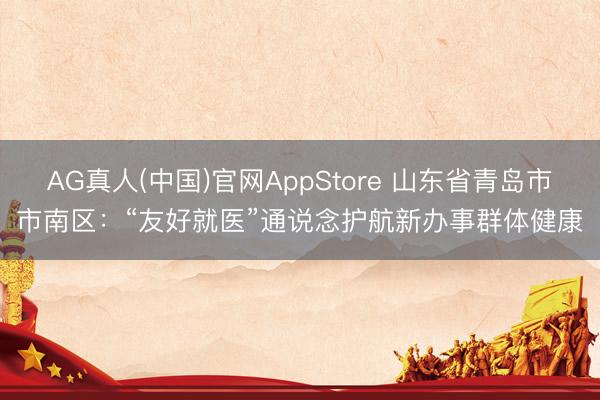 AG真人(中国)官网AppStore 山东省青岛市市南区：“友好就医”通说念护航新办事群体健康