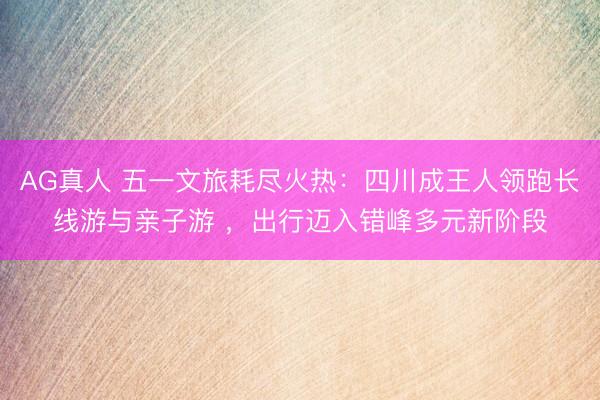 AG真人 五一文旅耗尽火热:四川成王人领跑长线游与亲子游 ,出行迈入错峰多元新阶段