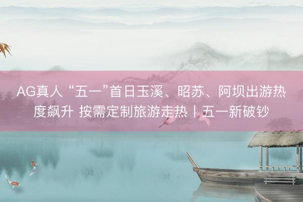 AG真人 “五一”首日玉溪、昭苏、阿坝出游热度飙升 按需定制旅游走热丨五一新破钞