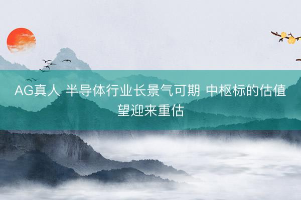 AG真人 半导体行业长景气可期 中枢标的估值望迎来重估