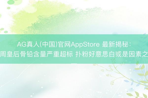AG真人(中国)官网AppStore 最新揭秘：北周皇后骨铅含量严重超标 扑粉好意思白或是因素之一