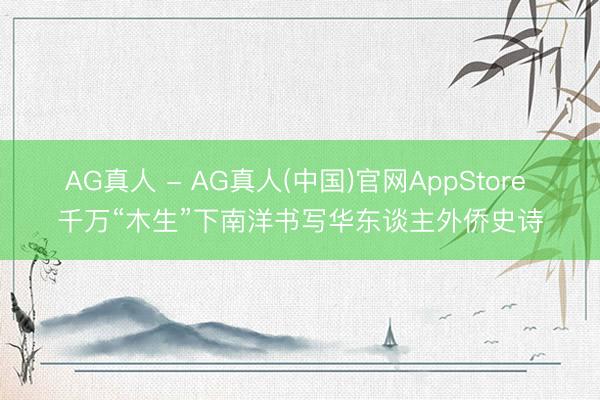 AG真人 - AG真人(中国)官网AppStore 千万“木生”下南洋书写华东谈主外侨史诗
