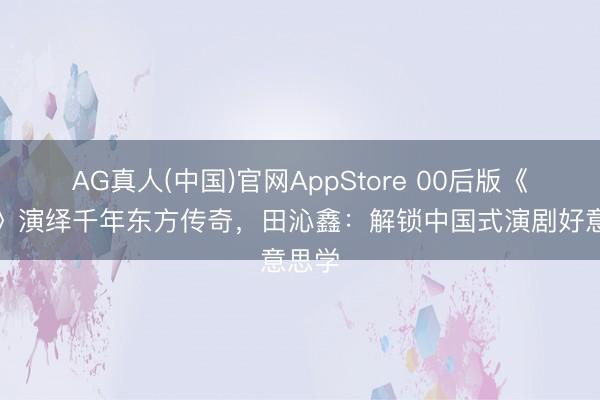 AG真人(中国)官网AppStore 00后版《青蛇》演绎千年东方传奇，田沁鑫：解锁中国式演剧好意思学
