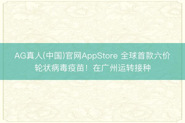 AG真人(中国)官网AppStore 全球首款六价轮状病毒疫苗！在广州运转接种