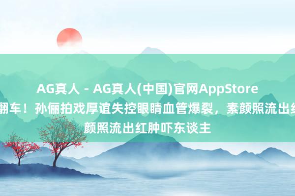 AG真人 - AG真人(中国)官网AppStore 养生女神也翻车！孙俪拍戏厚谊失控眼睛血管爆裂，素颜照流出红肿吓东谈主