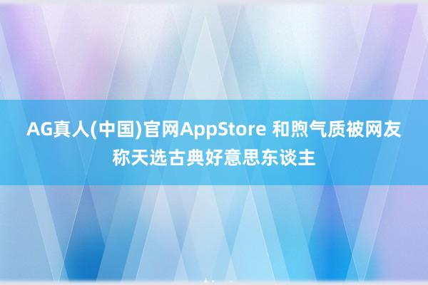 AG真人(中国)官网AppStore 和煦气质被网友称天选古典好意思东谈主