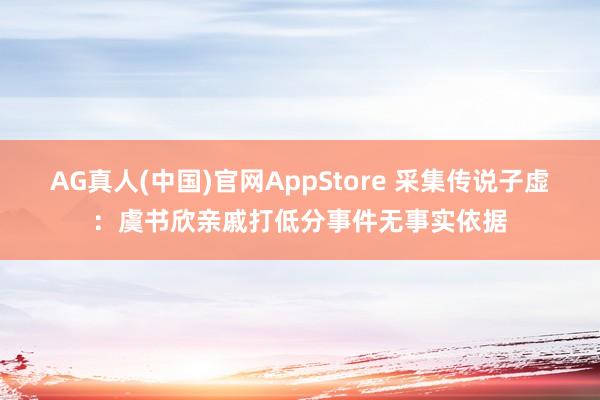 AG真人(中国)官网AppStore 采集传说子虚：虞书欣亲戚打低分事件无事实依据