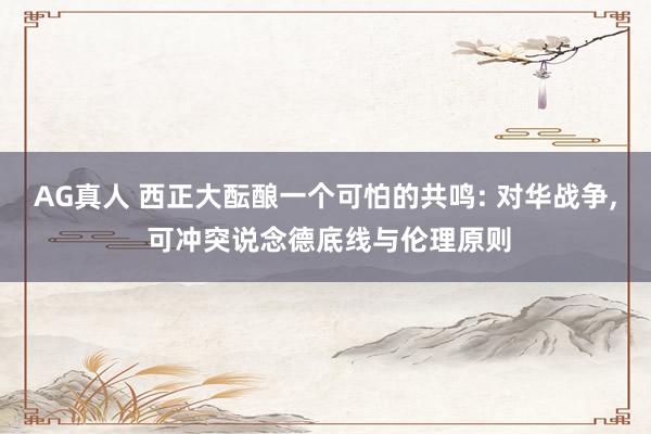 AG真人 西正大酝酿一个可怕的共鸣: 对华战争， 可冲突说念德底线与伦理原则
