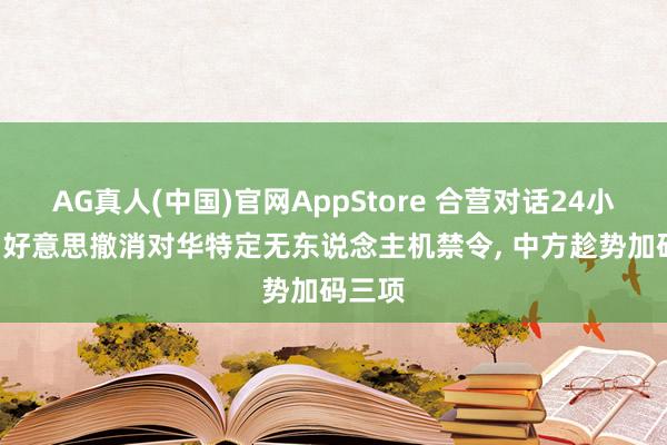AG真人(中国)官网AppStore 合营对话24小时内， 好意思撤消对华特定无东说念主机禁令， 中方趁势加码三项