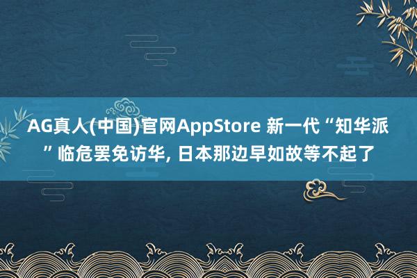 AG真人(中国)官网AppStore 新一代“知华派”临危罢免访华， 日本那边早如故等不起了