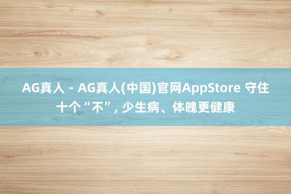 AG真人 - AG真人(中国)官网AppStore 守住十个“不”， 少生病、体魄更健康