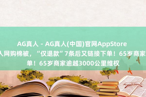 AG真人 - AG真人(中国)官网AppStore 太气东说念主！男人网购棉被，“仅退款”7条后又链接下单！65岁商家逾越3000公里维权
