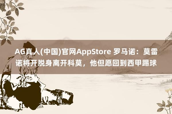 AG真人(中国)官网AppStore 罗马诺:莫雷诺将开脱身离开科莫,他但愿回到西甲踢球