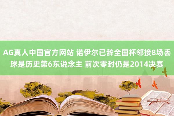 AG真人中国官方网站 诺伊尔已辞全国杯邻接8场丢球是历史第6东说念主 前次零封仍是2014决赛